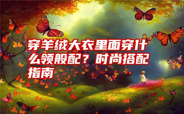 穿羊绒大衣里面穿什么领般配？时尚搭配指南