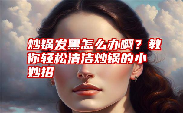 炒锅发黑怎么办啊？教你轻松清洁炒锅的小妙招