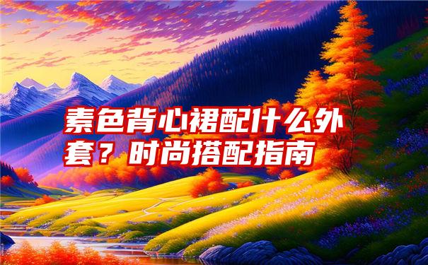 素色背心裙配什么外套？时尚搭配指南