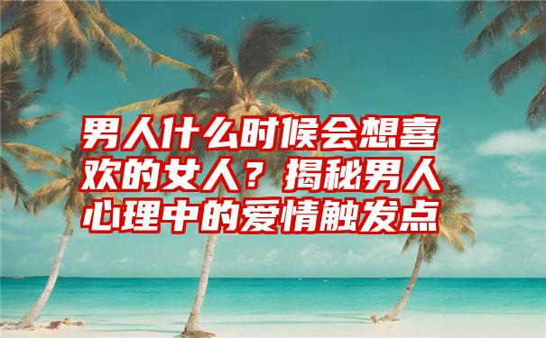 男人什么时候会想喜欢的女人？揭秘男人心理中的爱情触发点