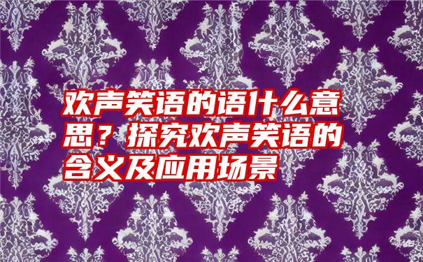 欢声笑语的语什么意思？探究欢声笑语的含义及应用场景