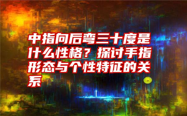 中指向后弯三十度是什么性格？探讨手指形态与个性特征的关系