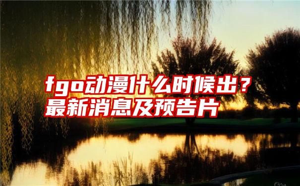 fgo动漫什么时候出？最新消息及预告片