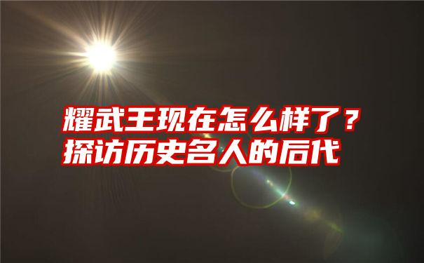 耀武王现在怎么样了？探访历史名人的后代