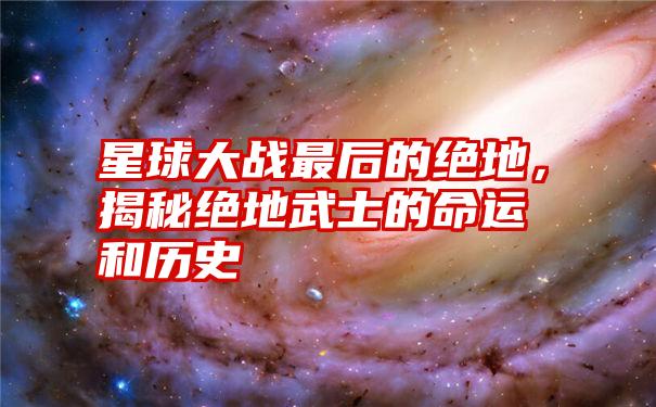 星球大战最后的绝地，揭秘绝地武士的命运和历史