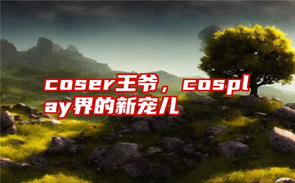 coser王爷，cosplay界的新宠儿