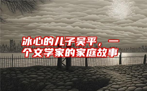 冰心的儿子吴平，一个文学家的家庭故事