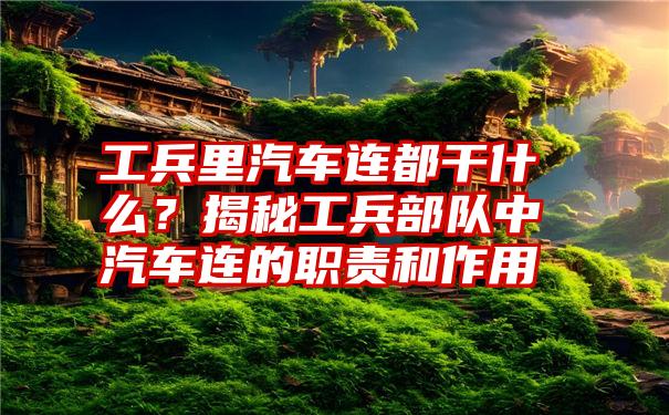 工兵里汽车连都干什么？揭秘工兵部队中汽车连的职责和作用