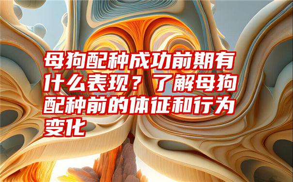 母狗配种成功前期有什么表现？了解母狗配种前的体征和行为变化