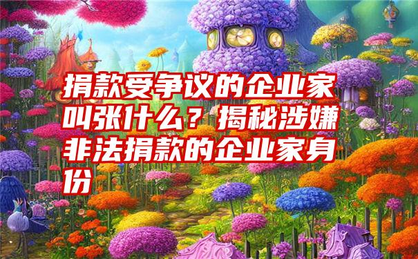 捐款受争议的企业家叫张什么？揭秘涉嫌非法捐款的企业家身份