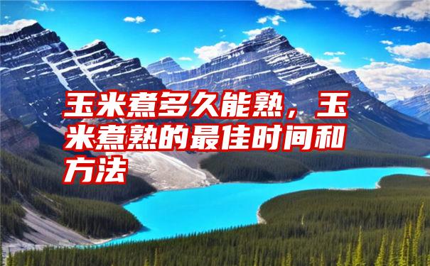 玉米煮多久能熟，玉米煮熟的最佳时间和方法