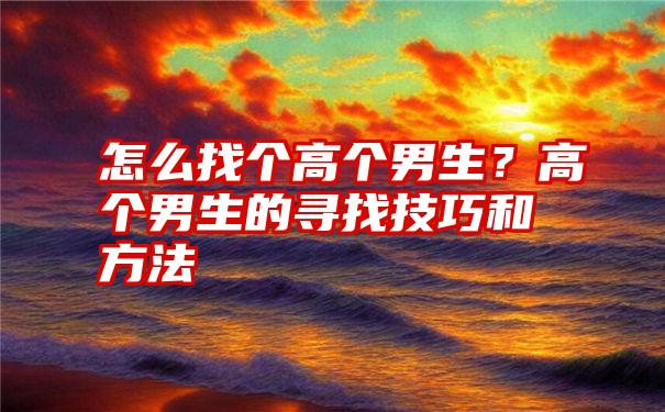 怎么找个高个男生？高个男生的寻找技巧和方法