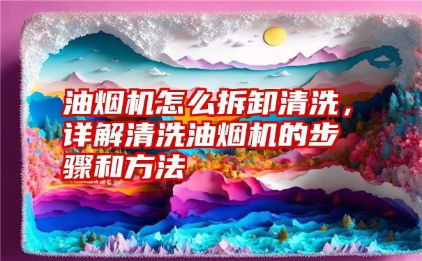 油烟机怎么拆卸清洗，详解清洗油烟机的步骤和方法