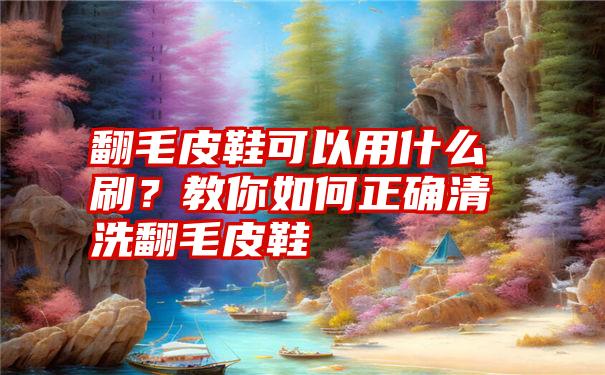 翻毛皮鞋可以用什么刷？教你如何正确清洗翻毛皮鞋