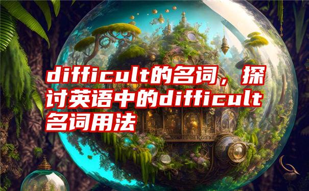 difficult的名词，探讨英语中的difficult名词用法