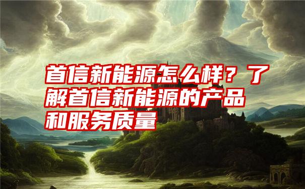 首信新能源怎么样？了解首信新能源的产品和服务质量