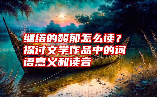 缱绻的馥郁怎么读？探讨文学作品中的词语意义和读音