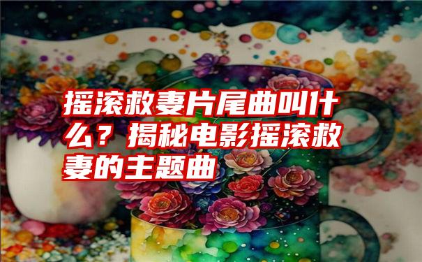 摇滚救妻片尾曲叫什么？揭秘电影摇滚救妻的主题曲