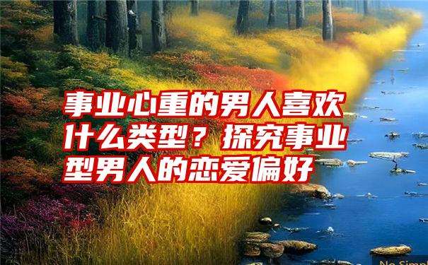 事业心重的男人喜欢什么类型？探究事业型男人的恋爱偏好