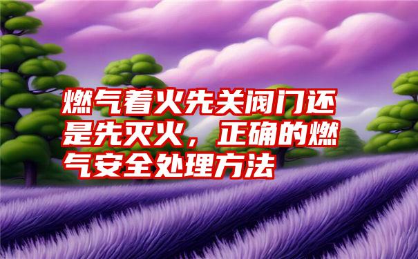 燃气着火先关阀门还是先灭火，正确的燃气安全处理方法