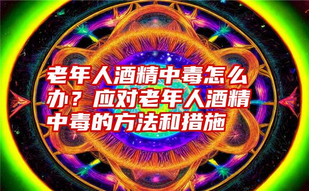 老年人酒精中毒怎么办？应对老年人酒精中毒的方法和措施