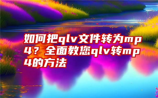 如何把qlv文件转为mp4？全面教您qlv转mp4的方法