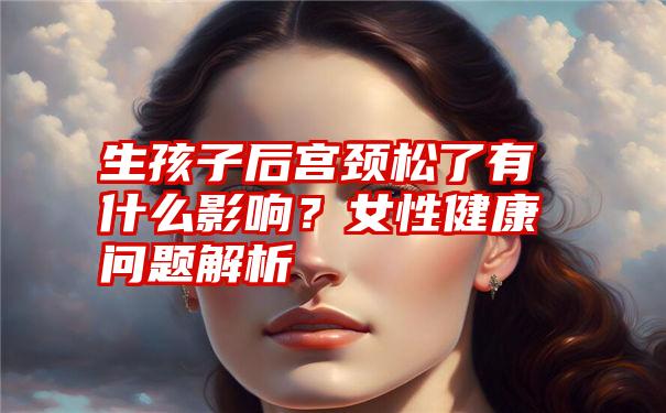 生孩子后宫颈松了有什么影响？女性健康问题解析