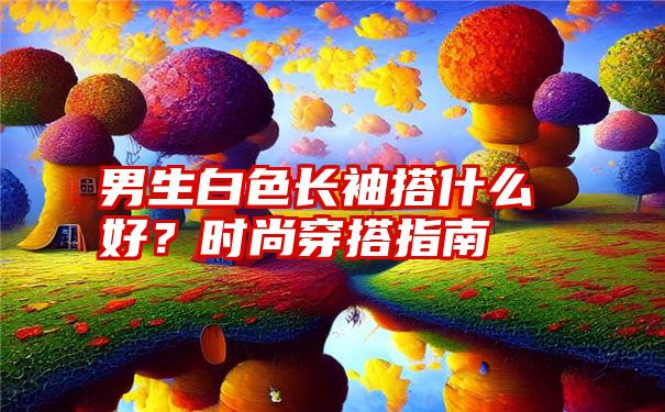 男生白色长袖搭什么好？时尚穿搭指南