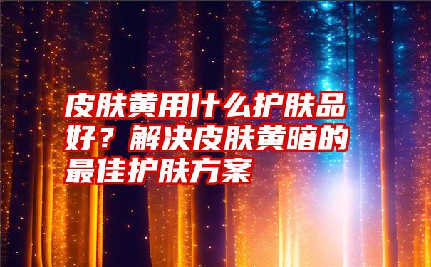 皮肤黄用什么护肤品好？解决皮肤黄暗的最佳护肤方案