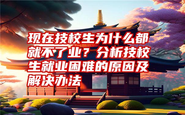 现在技校生为什么都就不了业？分析技校生就业困难的原因及解决办法