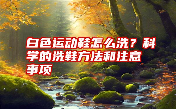 白色运动鞋怎么洗？科学的洗鞋方法和注意事项