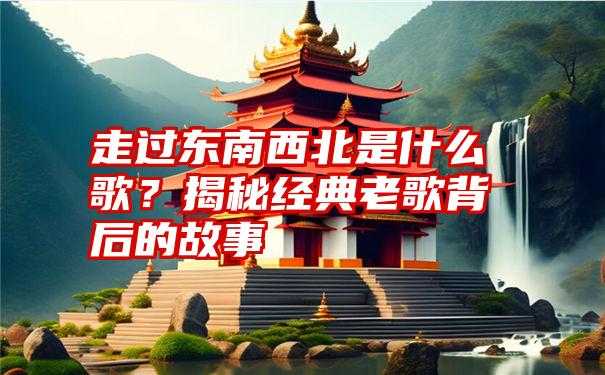 走过东南西北是什么歌？揭秘经典老歌背后的故事