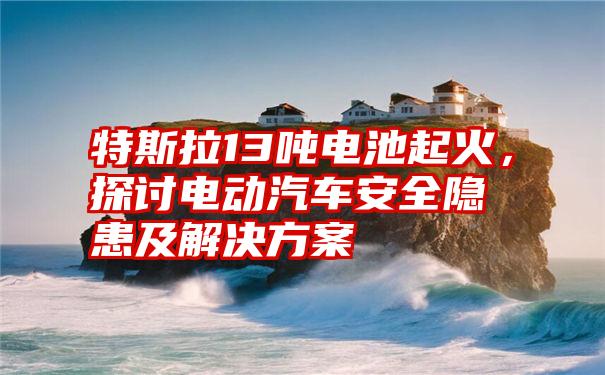 特斯拉13吨电池起火，探讨电动汽车安全隐患及解决方案