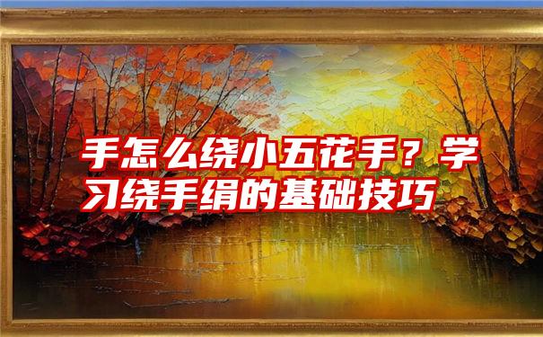 手怎么绕小五花手？学习绕手绢的基础技巧