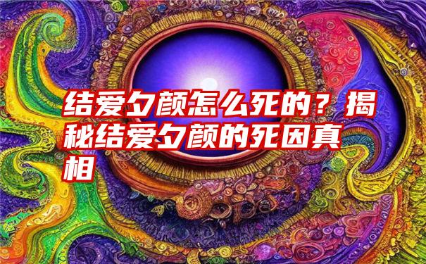 结爱夕颜怎么死的？揭秘结爱夕颜的死因真相