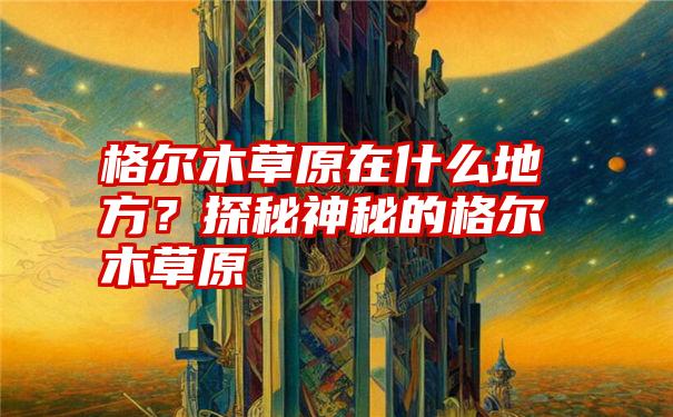 格尔木草原在什么地方？探秘神秘的格尔木草原