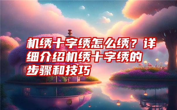 机绣十字绣怎么绣？详细介绍机绣十字绣的步骤和技巧