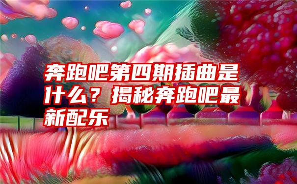 奔跑吧第四期插曲是什么？揭秘奔跑吧最新配乐