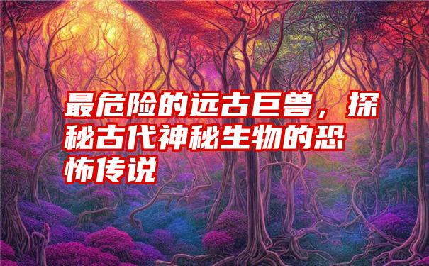 最危险的远古巨兽，探秘古代神秘生物的恐怖传说