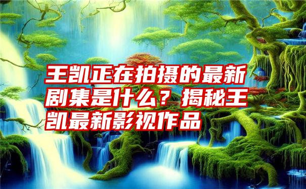 王凯正在拍摄的最新剧集是什么？揭秘王凯最新影视作品