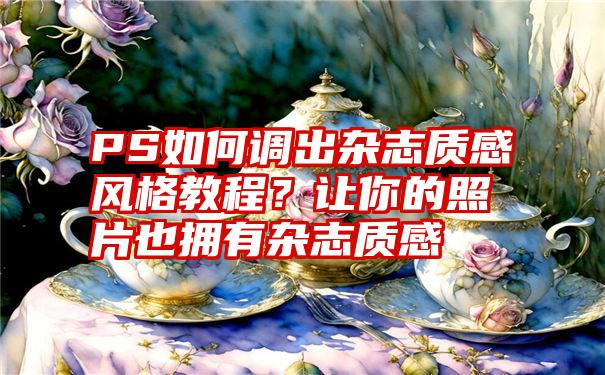 PS如何调出杂志质感风格教程？让你的照片也拥有杂志质感