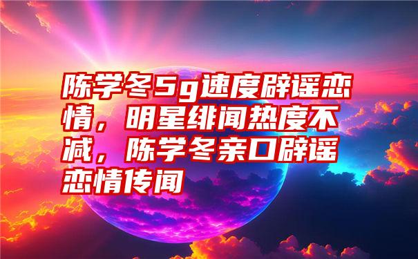 陈学冬5g速度辟谣恋情，明星绯闻热度不减，陈学冬亲口辟谣恋情传闻