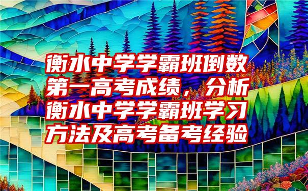 衡水中学学霸班倒数第一高考成绩，分析衡水中学学霸班学习方法及高考备考经验