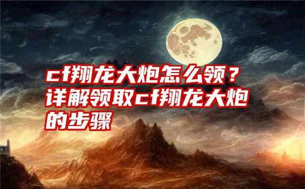 cf翔龙大炮怎么领？详解领取cf翔龙大炮的步骤