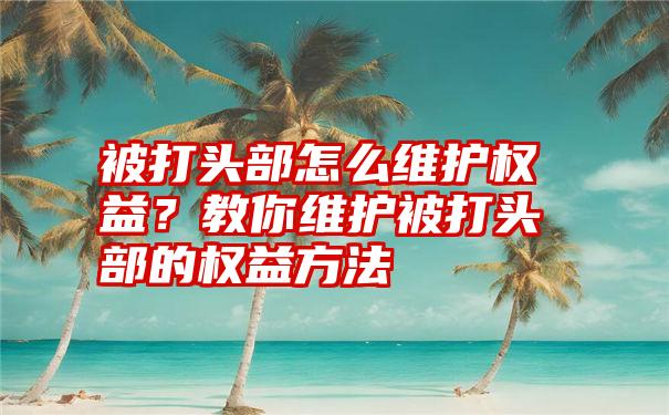 被打头部怎么维护权益？教你维护被打头部的权益方法