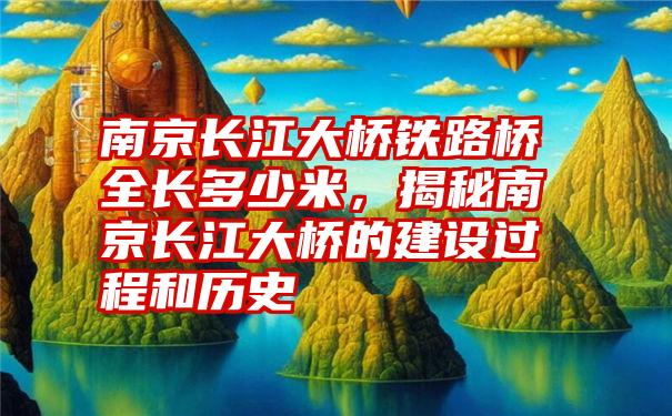 南京长江大桥铁路桥全长多少米，揭秘南京长江大桥的建设过程和历史