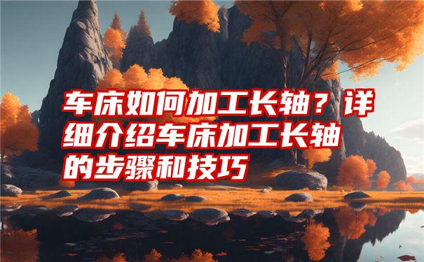 车床如何加工长轴？详细介绍车床加工长轴的步骤和技巧