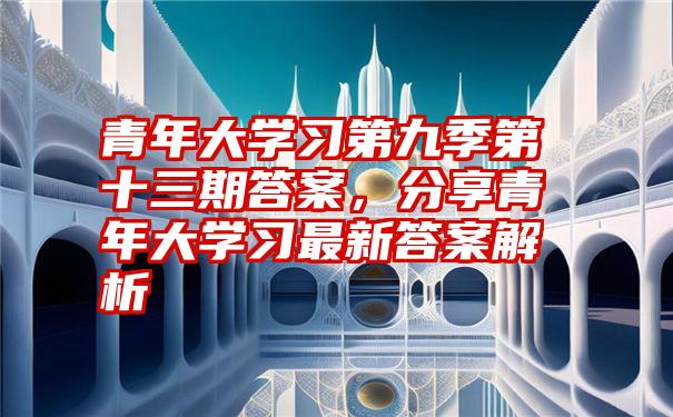 青年大学习第九季第十三期答案，分享青年大学习最新答案解析