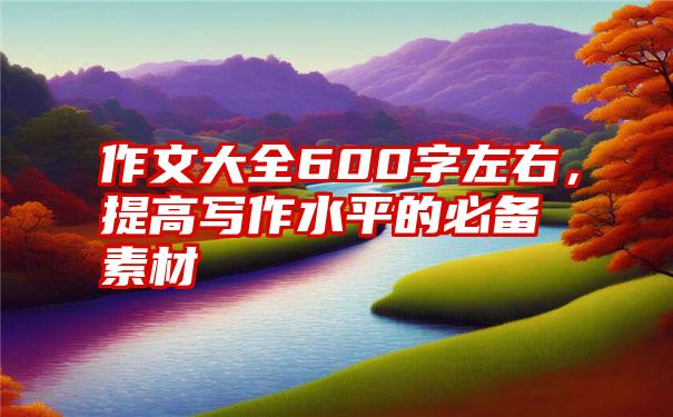 作文大全600字左右，提高写作水平的必备素材