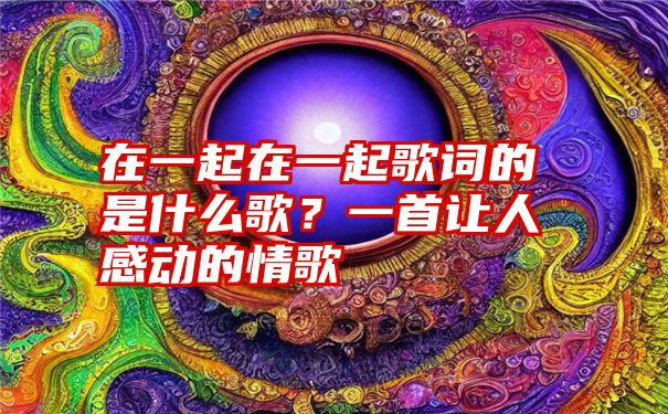 在一起在一起歌词的是什么歌？一首让人感动的情歌